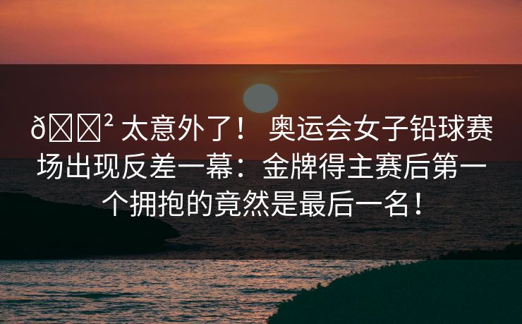 😲 太意外了! 奥运会女子铅球赛场出现反差一幕:金牌得主赛后第一个拥抱的竟然是最后一名! 😲 太意外了! 奥运会女子铅球赛场出现反差一幕:金牌得主赛后第一个拥抱的竟然是最后一名!